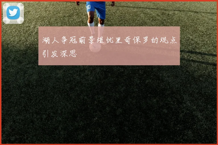 湖人争冠前景堪忧里奇保罗的观点引发深思
