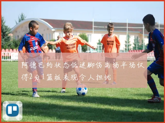 阿德巴约状态低迷脚伤离场半场仅得2分1篮板表现令人担忧