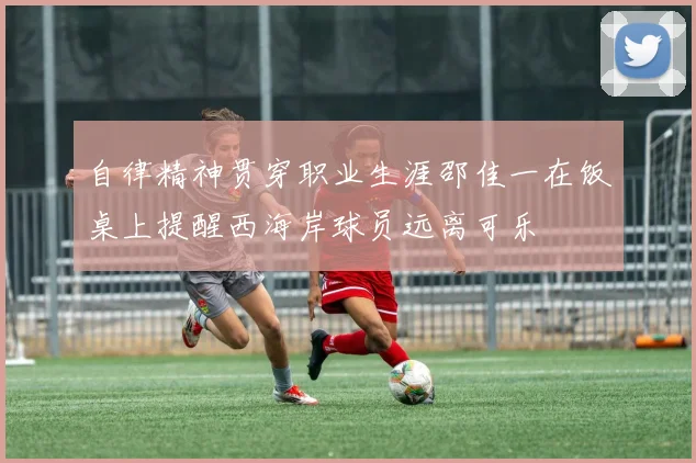 自律精神贯穿职业生涯邵佳一在饭桌上提醒西海岸球员远离可乐