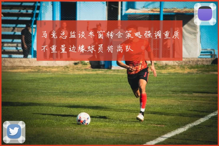 马竞总监谈冬窗转会策略强调重质不重量边缘球员将离队