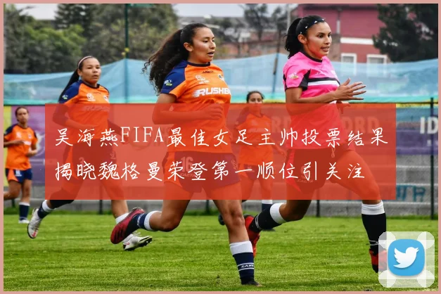 吴海燕FIFA最佳女足主帅投票结果揭晓魏格曼荣登第一顺位引关注