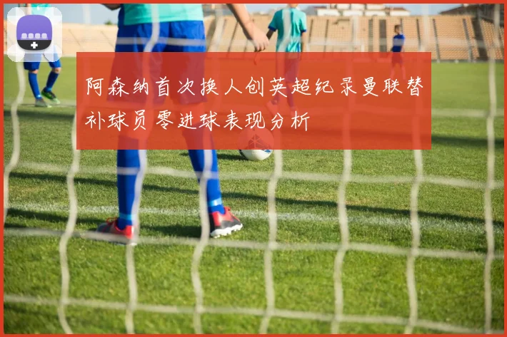 阿森纳首次换人创英超纪录曼联替补球员零进球表现分析