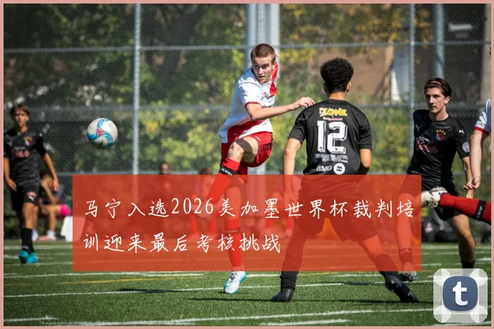 马宁入选2026美加墨世界杯裁判培训迎来最后考核挑战