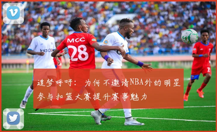 追梦呼吁：为何不邀请NBA外的明星参与扣篮大赛提升赛事魅力