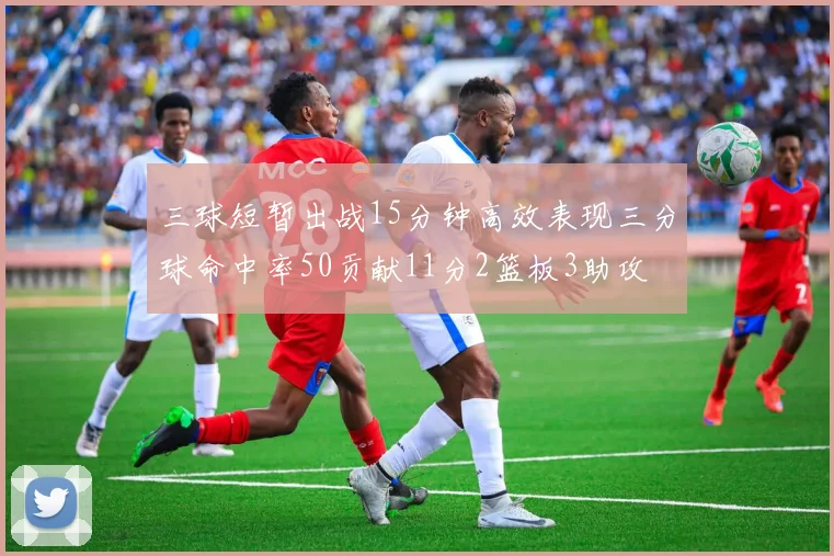 三球短暂出战15分钟高效表现三分球命中率50贡献11分2篮板3助攻