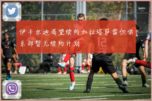 伊卡尔迪渴望续约加拉塔萨雷但俱乐部暂无续约计划