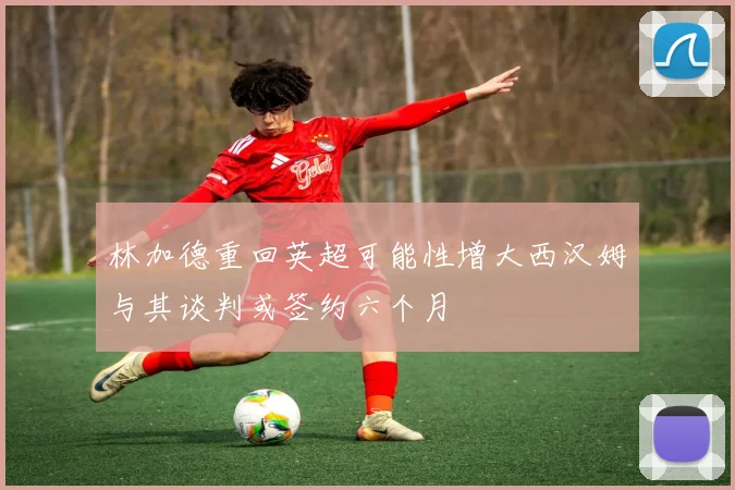 林加德重回英超可能性增大西汉姆与其谈判或签约六个月
