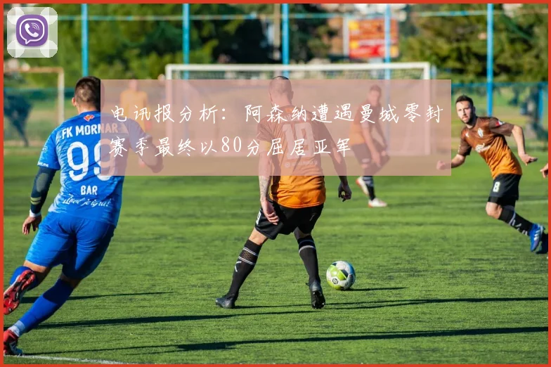 电讯报分析：阿森纳遭遇曼城零封赛季最终以80分屈居亚军
