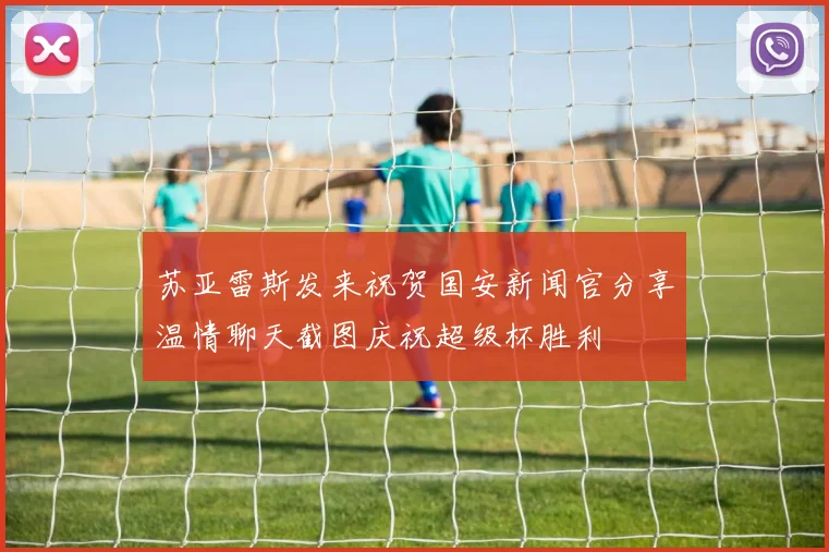 苏亚雷斯发来祝贺国安新闻官分享温情聊天截图庆祝超级杯胜利