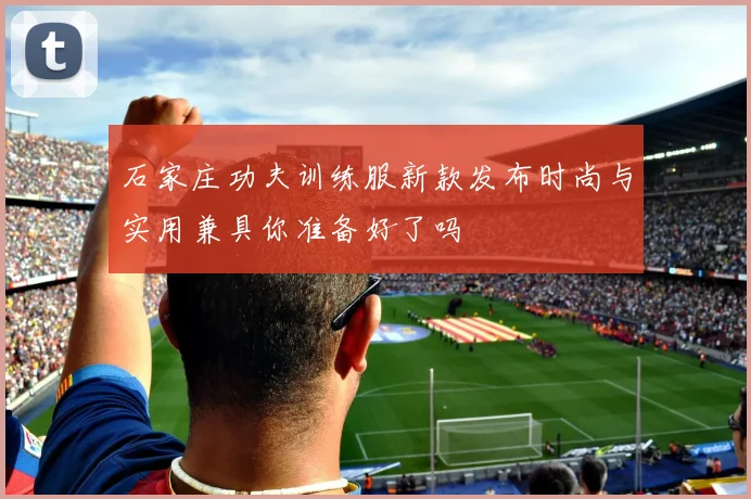 石家庄功夫训练服新款发布时尚与实用兼具你准备好了吗