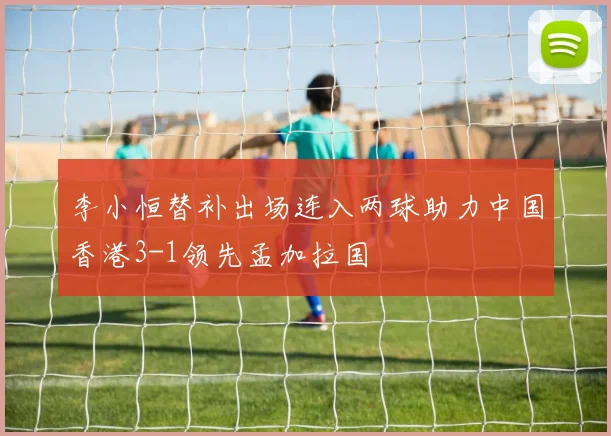 李小恒替补出场连入两球助力中国香港3-1领先孟加拉国