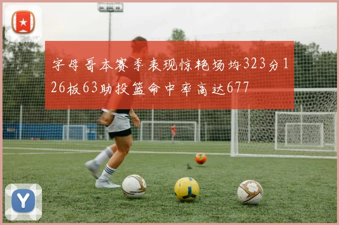 字母哥本赛季表现惊艳场均323分126板63助投篮命中率高达677