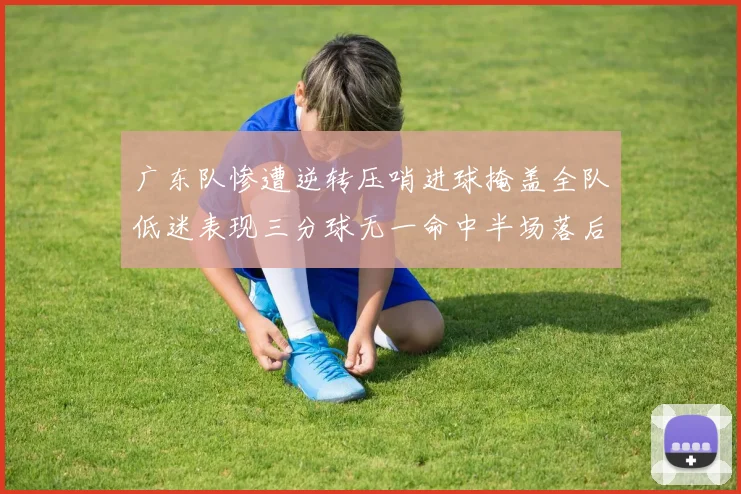 广东队惨遭逆转压哨进球掩盖全队低迷表现三分球无一命中半场落后26分
