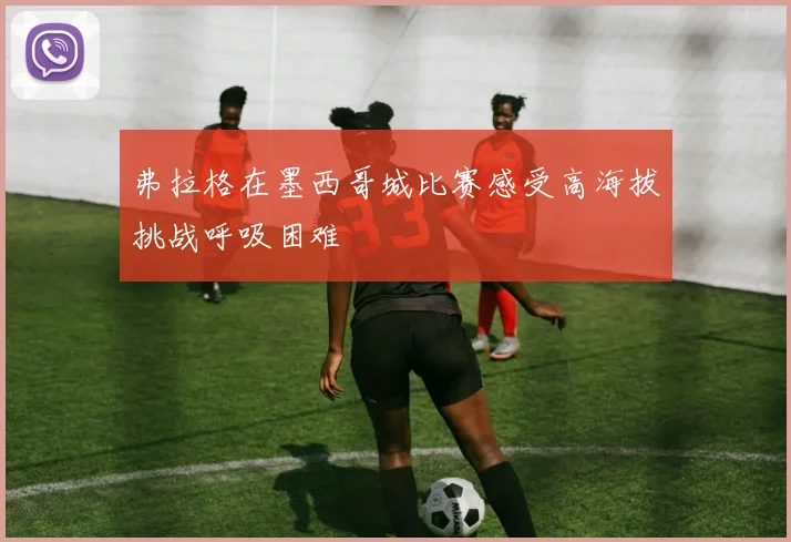 弗拉格在墨西哥城比赛感受高海拔挑战呼吸困难