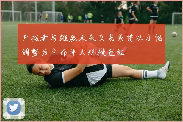 开拓者与雄鹿未来交易或将以小幅调整为主而非大规模重组