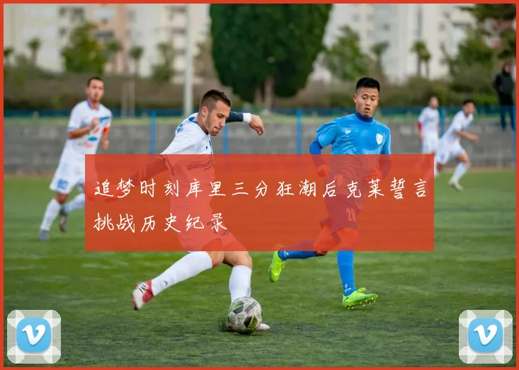 追梦时刻库里三分狂潮后克莱誓言挑战历史纪录