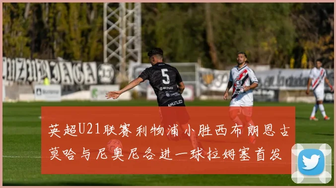 英超U21联赛利物浦小胜西布朗恩古莫哈与尼奥尼各进一球拉姆塞首发出战