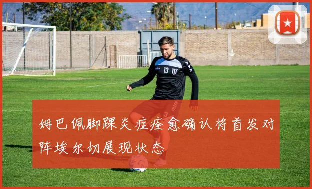 姆巴佩脚踝炎症痊愈确认将首发对阵埃尔切展现状态