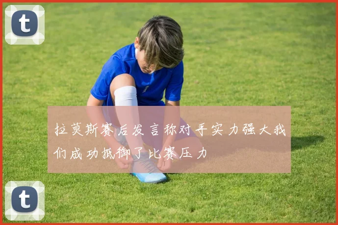 拉莫斯赛后发言称对手实力强大我们成功抵御了比赛压力