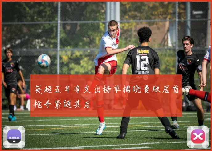 英超五年净支出榜单揭晓曼联居首枪手紧随其后