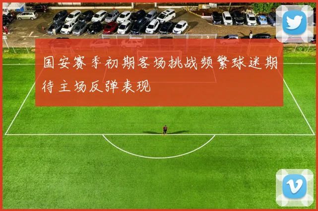 国安赛季初期客场挑战频繁球迷期待主场反弹表现