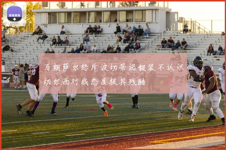 马朗萨尔怒斥波切蒂诺假装不认识切尔西对我态度极其残酷