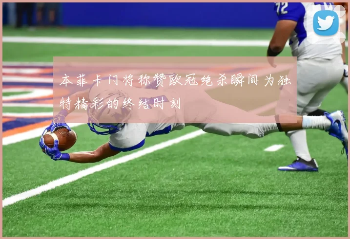 本菲卡门将称赞欧冠绝杀瞬间为独特精彩的终结时刻