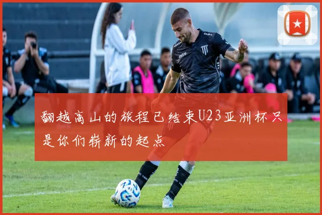 翻越高山的旅程已结束U23亚洲杯只是你们崭新的起点