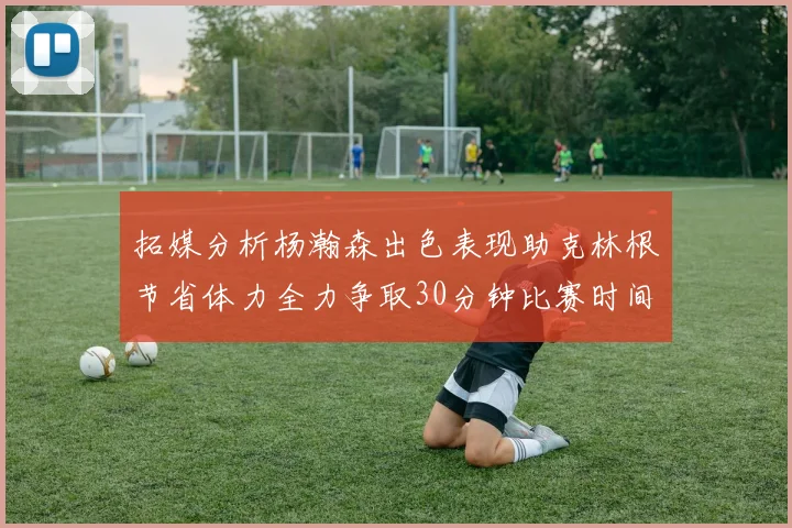 拓媒分析杨瀚森出色表现助克林根节省体力全力争取30分钟比赛时间