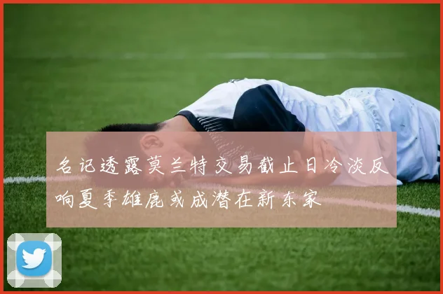 名记透露莫兰特交易截止日冷淡反响夏季雄鹿或成潜在新东家