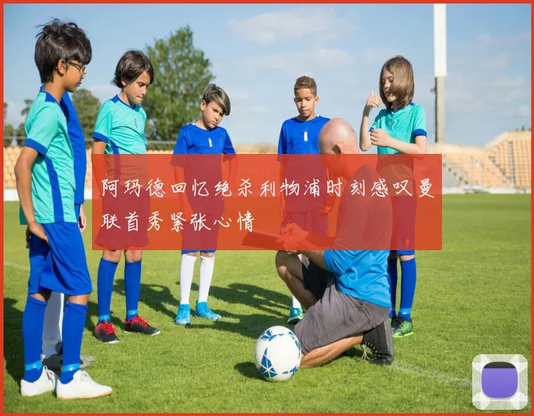 阿玛德回忆绝杀利物浦时刻感叹曼联首秀紧张心情