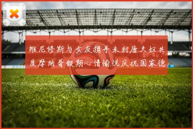 维尼修斯与女友携手米利唐夫妇共度摩纳哥假期心情愉悦庆祝国家德比胜利
