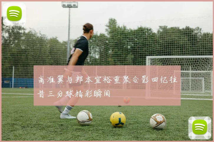 高准翼与邦本宜裕重聚合影回忆往昔三分球精彩瞬间